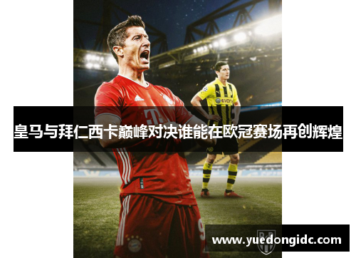 皇马与拜仁西卡巅峰对决谁能在欧冠赛场再创辉煌